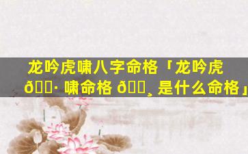 龙吟虎啸八字命格「龙吟虎 🕷 啸命格 🌸 是什么命格」